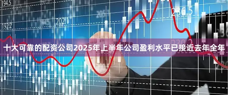十大可靠的配资公司2025年上半年公司盈利水平已接近去年全年