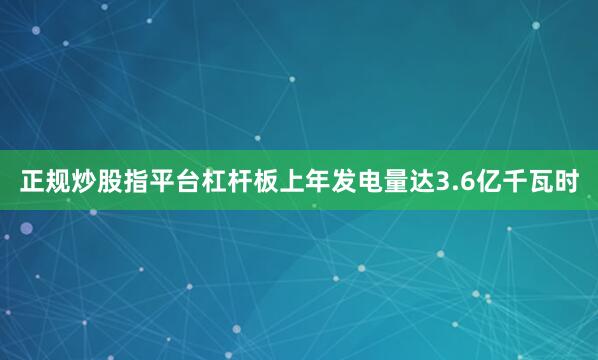 正规炒股指平台杠杆板上年发电量达3.6亿千瓦时