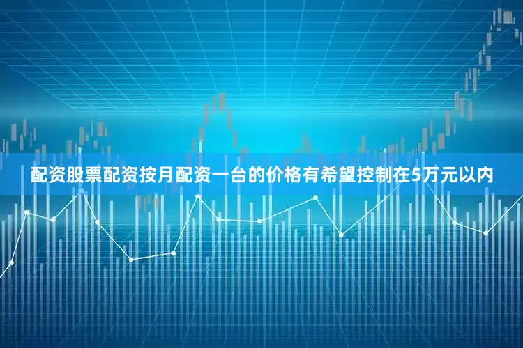 配资股票配资按月配资一台的价格有希望控制在5万元以内