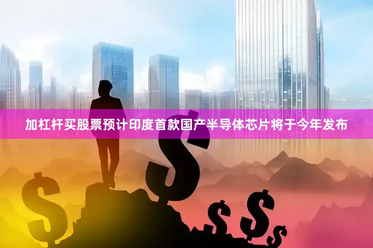 加杠杆买股票预计印度首款国产半导体芯片将于今年发布