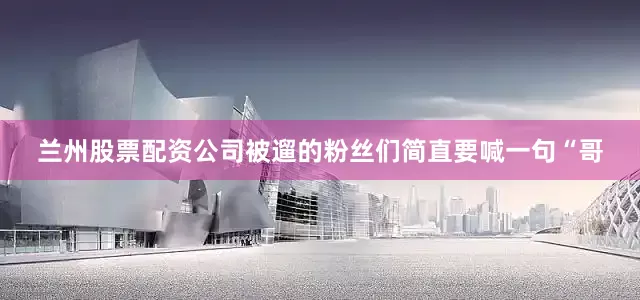 兰州股票配资公司被遛的粉丝们简直要喊一句“哥