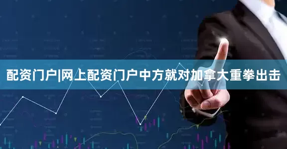 配资门户|网上配资门户中方就对加拿大重拳出击