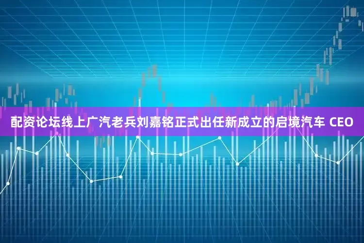 配资论坛线上广汽老兵刘嘉铭正式出任新成立的启境汽车 CEO